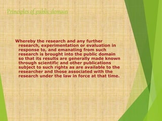 Principles of public domain
Whereby the research and any further
research, experimentation or evaluation in
response to, and emanating from such
research is brought into the public domain
so that its results are generally made known
through scientific and other publications
subject to such rights as are available to the
researcher and those associated with the
research under the law in force at that time.
 