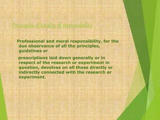 Principles of totality of responsibility
Professional and moral responsibility, for the
due observance of all the principles,
guidelines or
prescriptions laid down generally or in
respect of the research or experiment in
question, devolves on all those directly or
indirectly connected with the research or
experiment.
 