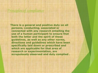 Principles of compliance
There is a general and positive duty on all
persons, conducting, associated or
connected with any research entailing the
use of a human participant to ensure that
both the letter and the spirit of these
guidelines, as well as any other norms,
directions and guidelines which have been
specifically laid down or prescribed and
which are applicable for that area of
research or experimentation, are
scrupulously observed and duly complied .
 