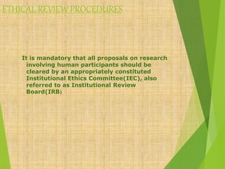 ETHICAL REVIEW PROCEDURES
It is mandatory that all proposals on research
involving human participants should be
cleared by an appropriately constituted
Institutional Ethics Committee(IEC), also
referred to as Institutional Review
Board(IRB)
 