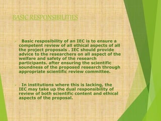 BASIC RESPONSIBILITIES
 Basic resposibility of an IEC is to ensure a
competent review of all ethical aspects of all
the project proposals . IEC should provide
advice to the researchers on all aspect of the
welfare and safety of the research
participants. after ensuring the scientific
soundness of the proposed research through
appropriate scientific review committee.
 In institutions where this is lacking, the
IEC may take up the dual responsibility of
review of both scientific content and ethical
aspects of the proposal.
 