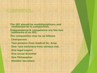 COMPOSITION:-
The IEC should be multidisciplinary and
multisectorial in composition.
Independence & competence are the two
hallmarks of an IEC.
The composition may be as follows
 Chairperson
 Two persons from medical Sc. Area
 One- two clinicians from various inst.
 One legal expert
 One social Scientist
 One Philosopher
 Member secretary
 