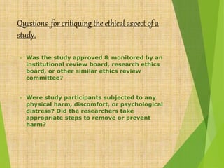 Questions for critiquing the ethical aspect of a
study.
 Was the study approved & monitored by an
institutional review board, research ethics
board, or other similar ethics review
committee?
 Were study participants subjected to any
physical harm, discomfort, or psychological
distress? Did the researchers take
appropriate steps to remove or prevent
harm?
 
