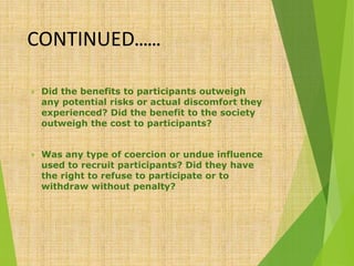 CONTINUED……
 Did the benefits to participants outweigh
any potential risks or actual discomfort they
experienced? Did the benefit to the society
outweigh the cost to participants?
 Was any type of coercion or undue influence
used to recruit participants? Did they have
the right to refuse to participate or to
withdraw without penalty?
 