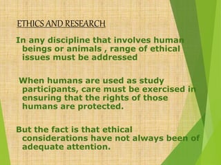 ETHICS AND RESEARCH
In any discipline that involves human
beings or animals , range of ethical
issues must be addressed
When humans are used as study
participants, care must be exercised in
ensuring that the rights of those
humans are protected.
But the fact is that ethical
considerations have not always been of
adequate attention.
 