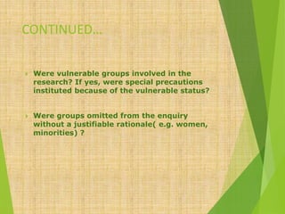 CONTINUED…
 Were vulnerable groups involved in the
research? If yes, were special precautions
instituted because of the vulnerable status?
 Were groups omitted from the enquiry
without a justifiable rationale( e.g. women,
minorities) ?
 