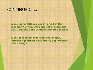 CONTINUED……
 Were vulnerable groups involved in the
research? If yes, were special precautions
instituted because of the vulnerable status?
 Were groups omitted from the enquiry
without a justifiable rationale( e.g. women,
minorities) ?
 