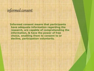 informed consent
Informed consent means that participants
have adequate information regarding the
research, are capable of comprehending the
information, & have the power of free
choice, enabling them to consent to or
decline, participation voluntarily.
 