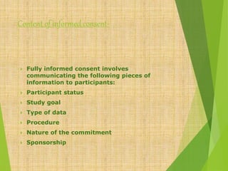 Content of informed consent-
 Fully informed consent involves
communicating the following pieces of
information to participants:
 Participant status
 Study goal
 Type of data
 Procedure
 Nature of the commitment
 Sponsorship
 