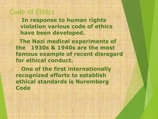 Code of Ethics
 In response to human rights
violation various code of ethics
have been developed.
 The Nazi medical experiments of
the 1930s & 1940s are the most
famous example of recent disregard
for ethical conduct.
 One of the first internationally
recognized efforts to establish
ethical standards is Nuremberg
Code
 