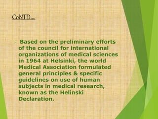 CoNTD….
 Based on the preliminary efforts
of the council for international
organizations of medical sciences
in 1964 at Helsinki, the world
Medical Association formulated
general principles & specific
guidelines on use of human
subjects in medical research,
known as the Helinski
Declaration.
 