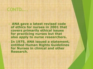 CONTD…..
 ANA gave a latest revised code
of ethics for nurses in 2001 that
covers primarily ethical issues
for practicing nurses but that
also apply to nurse researchers.
 In 1975, ANA issued a statement,
entitled Human Rights Guidelines
for Nurses in clinical and other
Research.
 