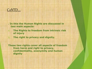 CoNTD….
. In this the Human Rights are discussed in
two main aspects:
1. The Rights to freedom from intrinsic risk
of injury
2. The right to privacy and dignity.
These two rights cover all aspects of freedom
from harm and right to privacy,
confidentiality, anonymity and human
dignity
 