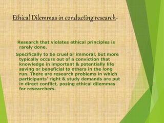 Ethical Dilemmas in conducting research-
Research that violates ethical principles is
rarely done.
Specifically to be cruel or immoral, but more
typically occurs out of a conviction that
knowledge in important & potentially life
saving or beneficial to others in the long
run. There are research problems in which
participants’ right & study demands are put
in direct conflict, posing ethical dilemmas
for researchers.
 
