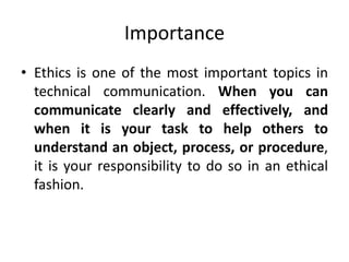 Importance
• Ethics is one of the most important topics in
technical communication. When you can
communicate clearly and effectively, and
when it is your task to help others to
understand an object, process, or procedure,
it is your responsibility to do so in an ethical
fashion.
 