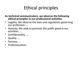 Ethical principles
As technical communicators, we observe the following
ethical principles in our professional activities.
• Legality. We observe the laws and regulations governing
our profession. ...
• Honesty. We seek to promote the public good in our
activities. ...
• Confidentiality. ...
• Quality. ...
• Fairness. ...
• Professionalism.
 