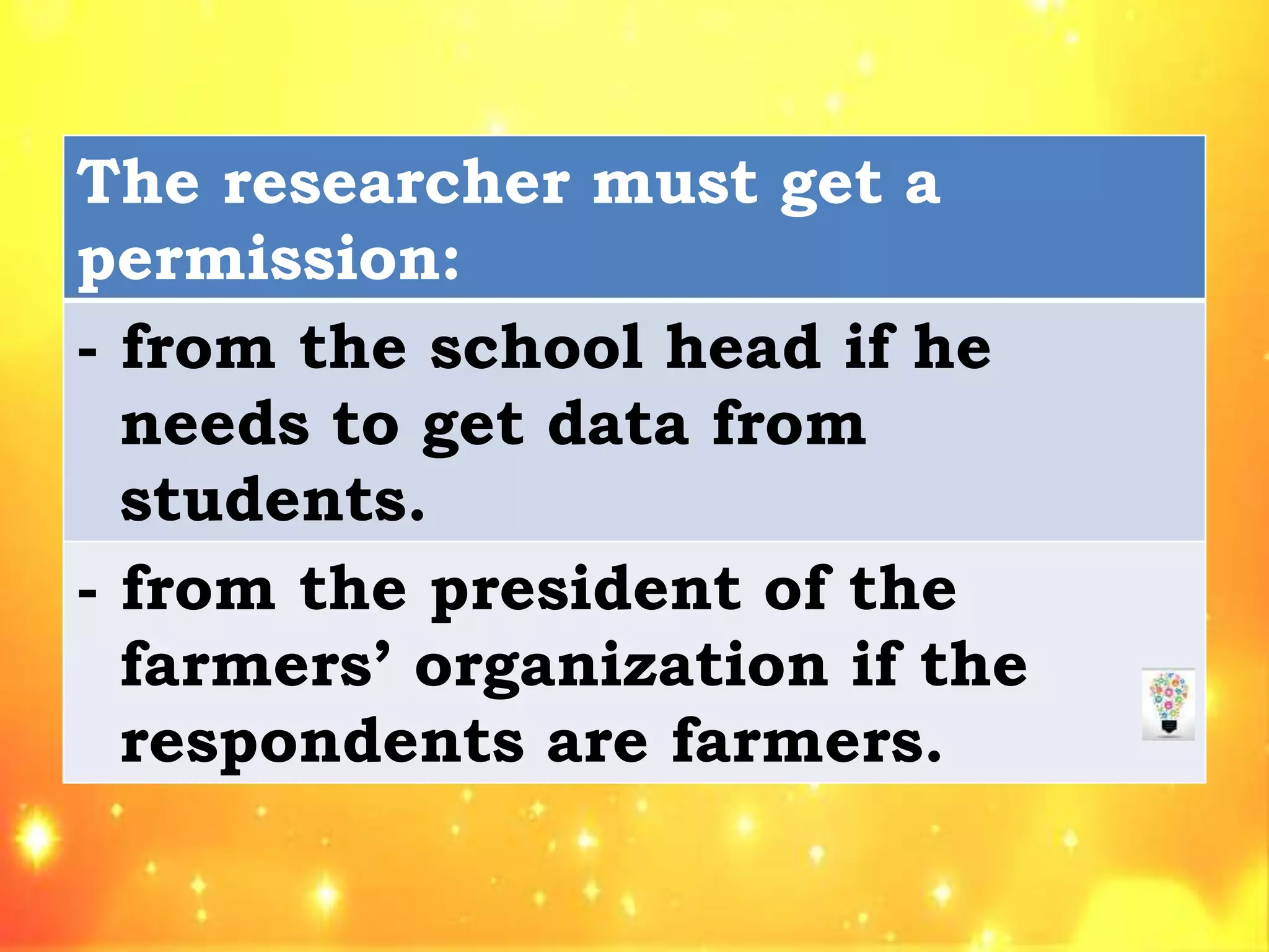 The researcher must get a
permission:
- from the school head if he
needs to get data from
students.
- from the president of the
farmers’ organization if the
respondents are farmers.
 
