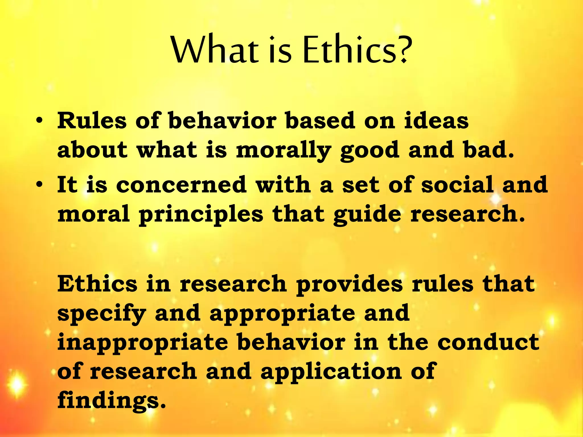 What is Ethics?
• Rules of behavior based on ideas
about what is morally good and bad.
• It is concerned with a set of social and
moral principles that guide research.
Ethics in research provides rules that
specify and appropriate and
inappropriate behavior in the conduct
of research and application of
findings.
 
