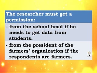 The researcher must get a
permission:
- from the school head if he
needs to get data from
students.
- from the president of the
farmers’ organization if the
respondents are farmers.
 