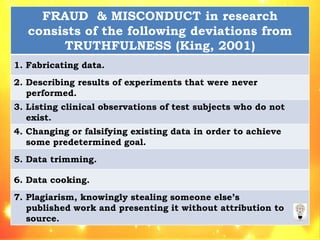 FRAUD & MISCONDUCT in research
consists of the following deviations from
TRUTHFULNESS (King, 2001)
1. Fabricating data.
2. Describing results of experiments that were never
performed.
3. Listing clinical observations of test subjects who do not
exist.
4. Changing or falsifying existing data in order to achieve
some predetermined goal.
5. Data trimming.
6. Data cooking.
7. Plagiarism, knowingly stealing someone else’s
published work and presenting it without attribution to
source.
 