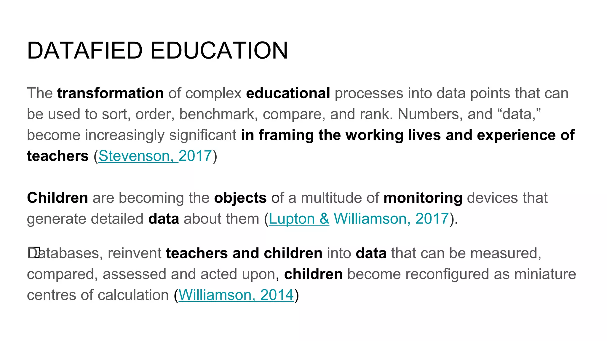 DATAFIED EDUCATION
﻿﻿The transformation of complex educational processes into data points that can
be used to sort, order, benchmark, compare, and rank. Numbers, and “data,”
become increasingly significant in framing the working lives and experience of
teachers (Stevenson, 2017)
Children are becoming the objects of a multitude of monitoring devices that
generate detailed data about them (Lupton & Williamson, 2017).
﻿Databases, reinvent teachers and children into data that can be measured,
compared, assessed and acted upon, children become reconfigured as miniature
centres of calculation (Williamson, 2014)
 