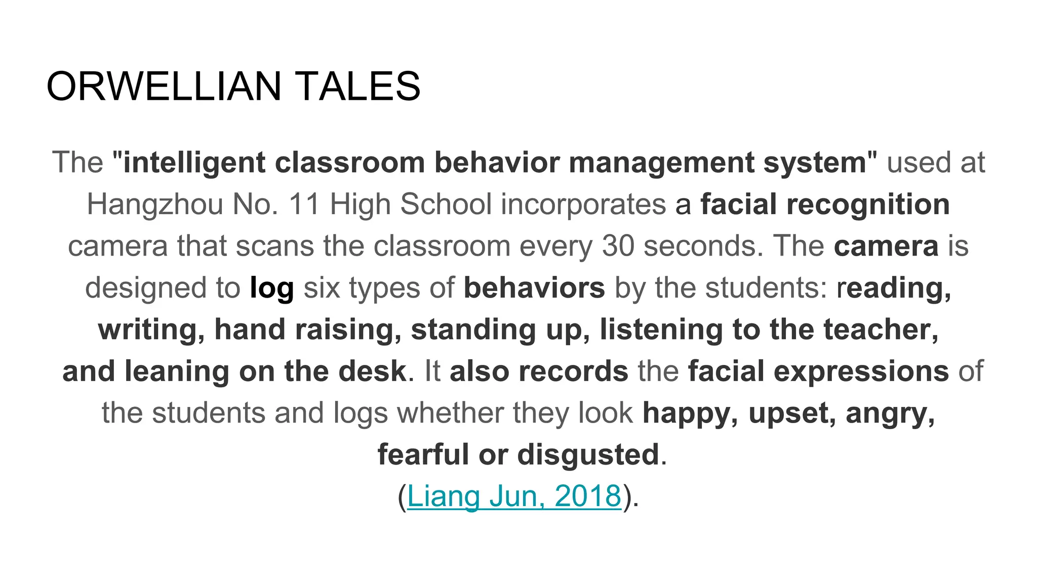 ORWELLIAN TALES
The "intelligent classroom behavior management system" used at
Hangzhou No. 11 High School incorporates a facial recognition
camera that scans the classroom every 30 seconds. The camera is
designed to log six types of behaviors by the students: reading,
writing, hand raising, standing up, listening to the teacher,
and leaning on the desk. It also records the facial expressions of
the students and logs whether they look happy, upset, angry,
fearful or disgusted.
(Liang Jun, 2018).
 
