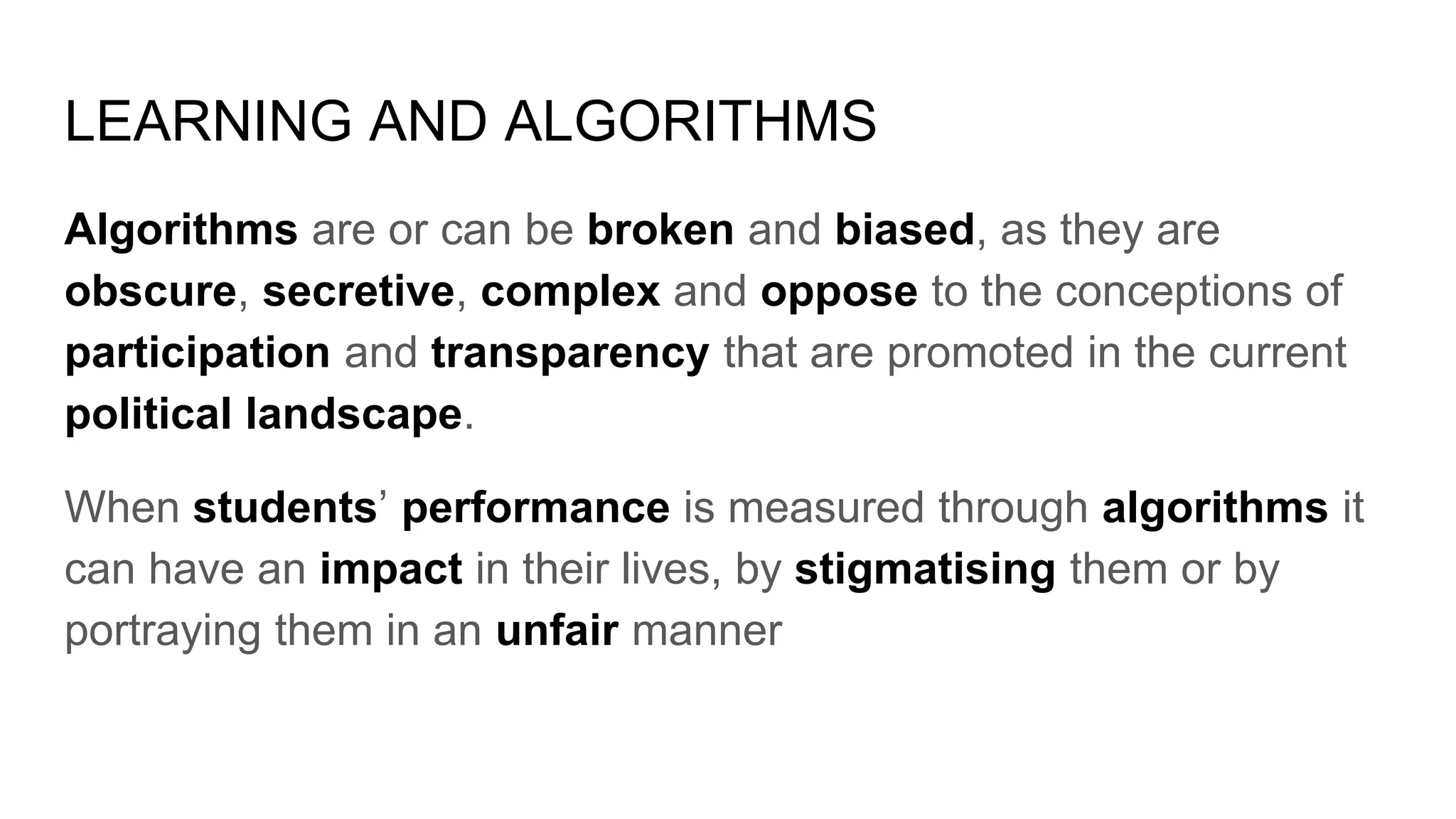 LEARNING AND ALGORITHMS
Algorithms are or can be broken and biased, as they are
obscure, secretive, complex and oppose to the conceptions of
participation and transparency that are promoted in the current
political landscape.
When students’ performance is measured through algorithms it
can have an impact in their lives, by stigmatising them or by
portraying them in an unfair manner
 