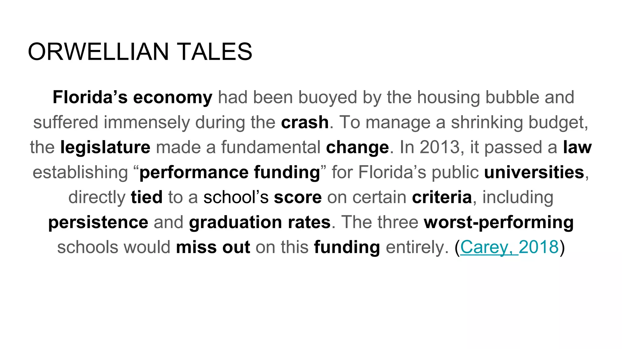 ORWELLIAN TALES
Florida’s economy had been buoyed by the housing bubble and
suffered immensely during the crash. To manage a shrinking budget,
the legislature made a fundamental change. In 2013, it passed a law
establishing “performance funding” for Florida’s public universities,
directly tied to a school’s score on certain criteria, including
persistence and graduation rates. The three worst-performing
schools would miss out on this funding entirely. (Carey, 2018)
 