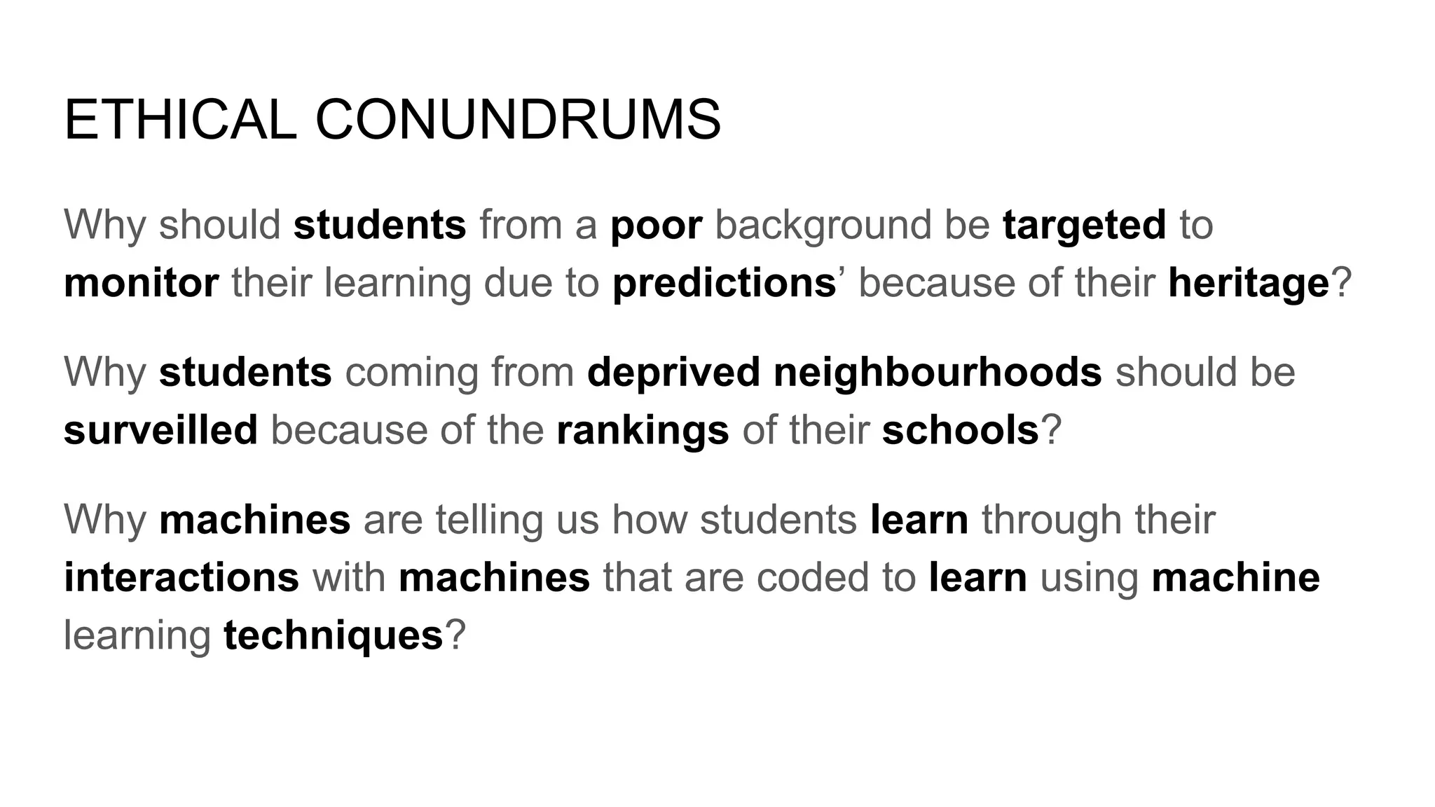 ETHICAL CONUNDRUMS
Why should students from a poor background be targeted to
monitor their learning due to predictions’ because of their heritage?
Why students coming from deprived neighbourhoods should be
surveilled because of the rankings of their schools?
Why machines are telling us how students learn through their
interactions with machines that are coded to learn using machine
learning techniques?
 