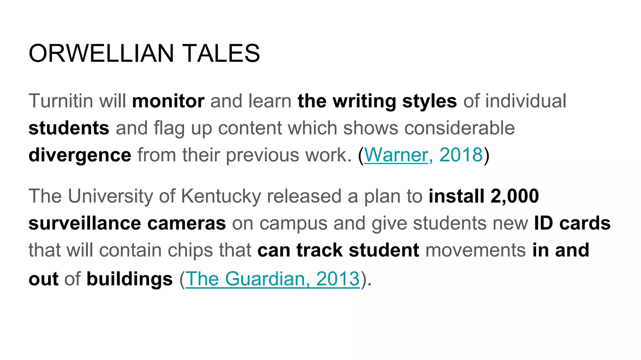 ORWELLIAN TALES
Turnitin will monitor and learn the writing styles of individual
students and flag up content which shows considerable
divergence from their previous work. (Warner, 2018)
The University of Kentucky released a plan to install 2,000
surveillance cameras on campus and give students new ID cards
that will contain chips that can track student movements in and
out of buildings (The Guardian, 2013).
 
