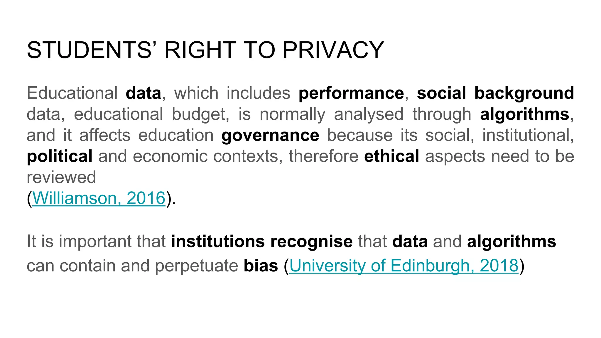 STUDENTS’ RIGHT TO PRIVACY
Educational data, which includes performance, social background
data, educational budget, is normally analysed through algorithms,
and it affects education governance because its social, institutional,
political and economic contexts, therefore ethical aspects need to be
reviewed
(Williamson, 2016).
It is important that institutions recognise that data and algorithms
can contain and perpetuate bias (University of Edinburgh, 2018)
 