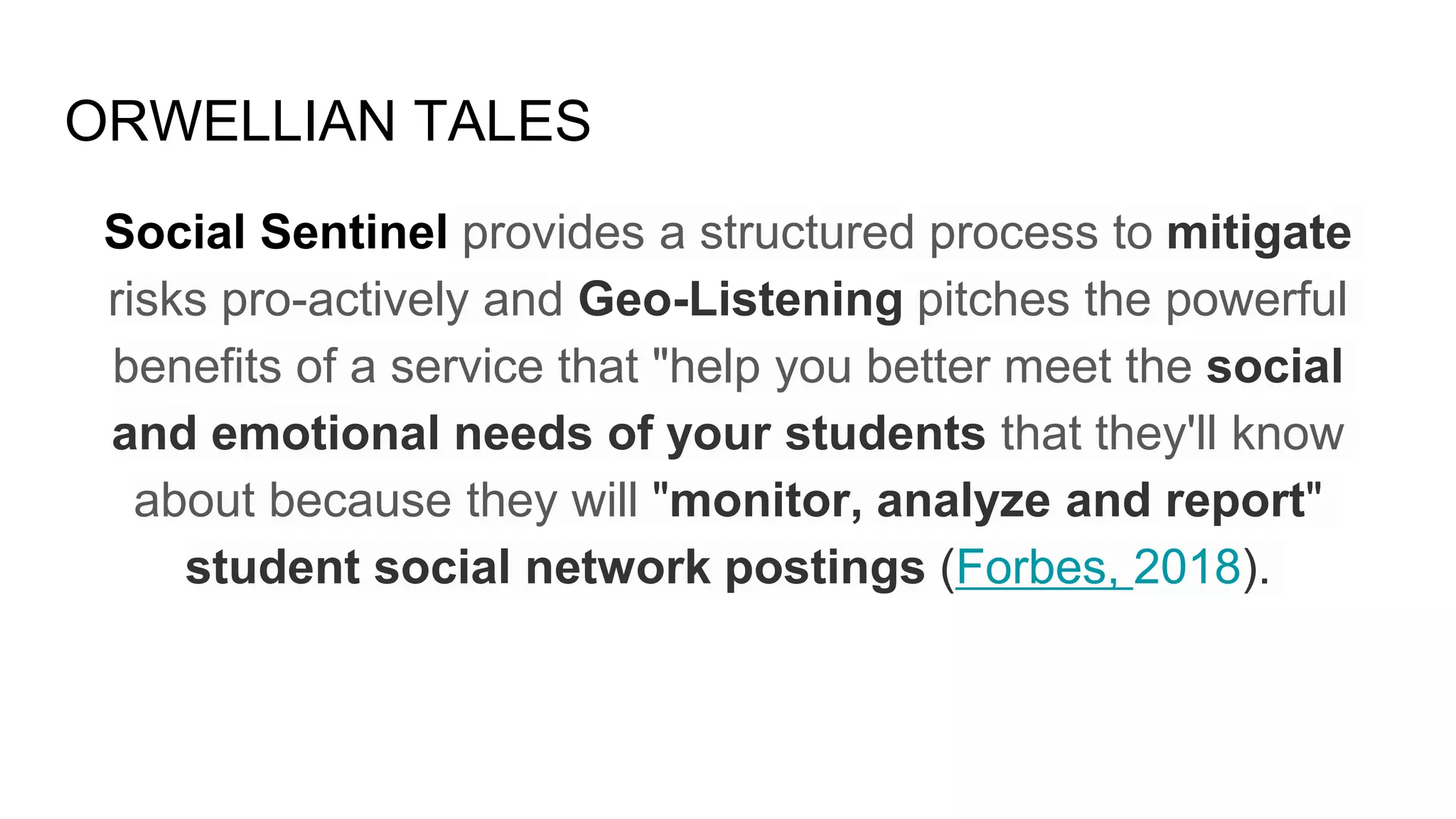 ORWELLIAN TALES
Social Sentinel provides a structured process to mitigate
risks pro-actively and Geo-Listening pitches the powerful
benefits of a service that "help you better meet the social
and emotional needs of your students that they'll know
about because they will "monitor, analyze and report"
student social network postings (Forbes, 2018).
 