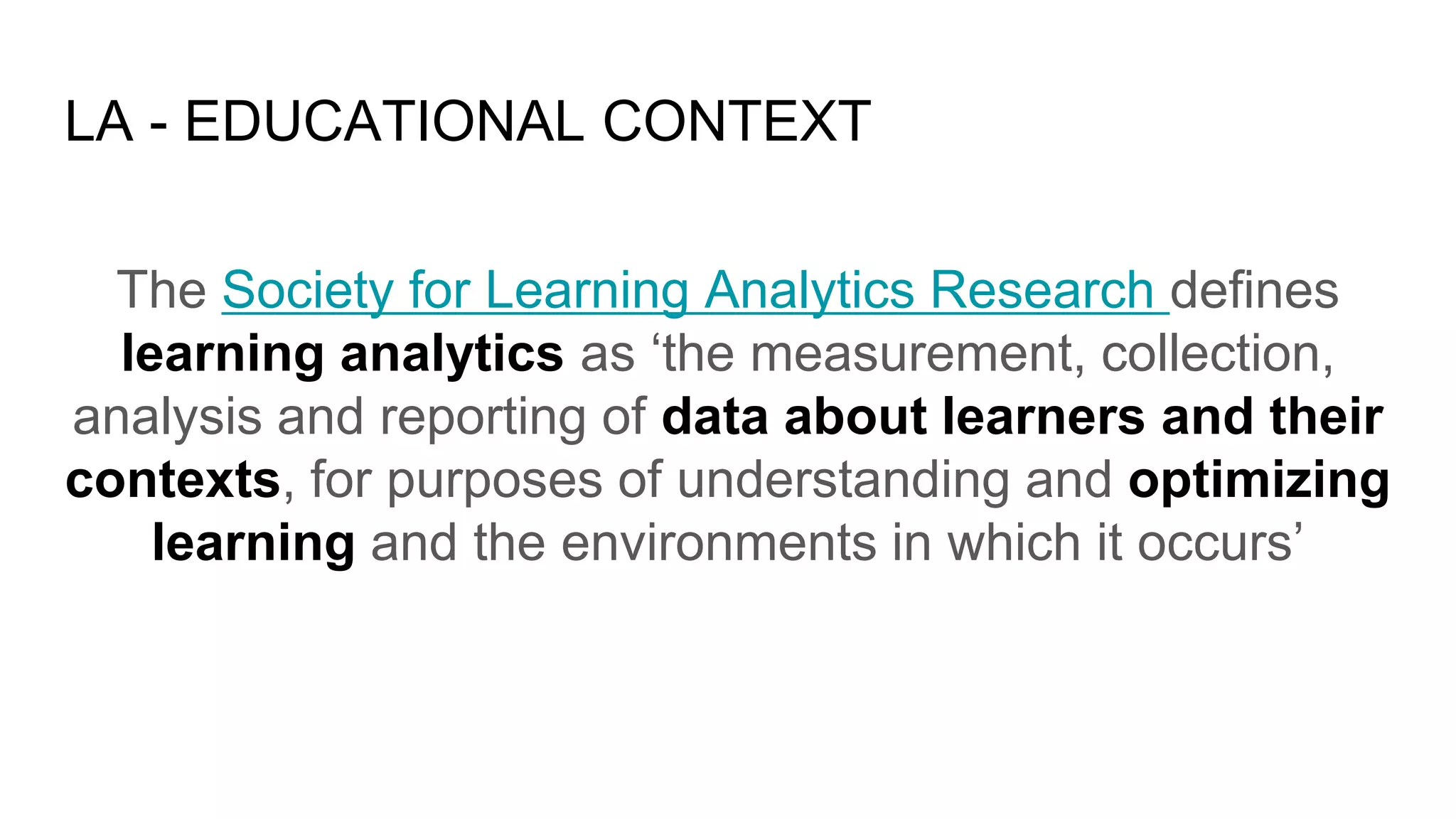 LA - EDUCATIONAL CONTEXT
The Society for Learning Analytics Research defines
learning analytics as ‘the measurement, collection,
analysis and reporting of data about learners and their
contexts, for purposes of understanding and optimizing
learning and the environments in which it occurs’
 