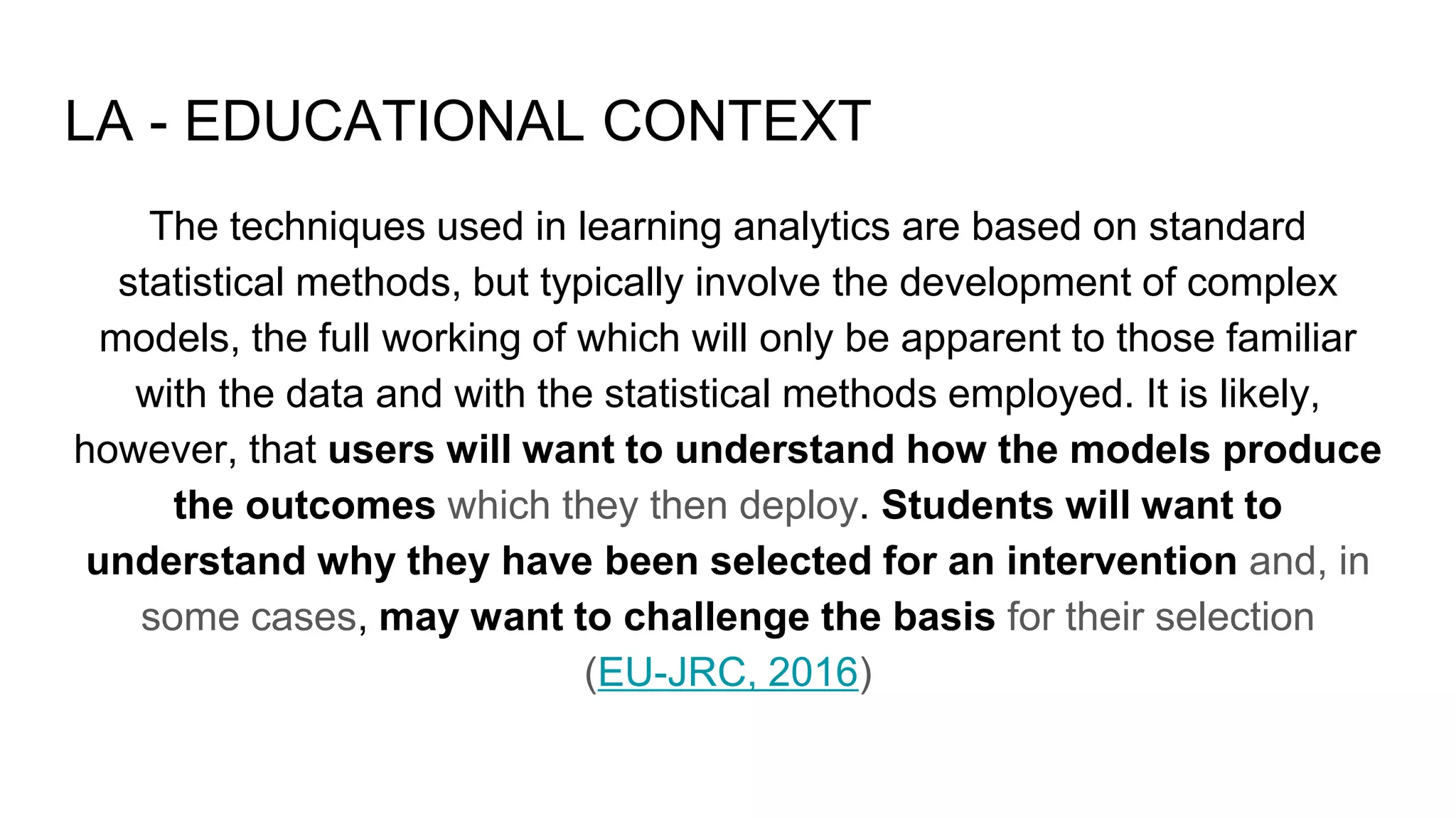 LA - EDUCATIONAL CONTEXT
The techniques used in learning analytics are based on standard
statistical methods, but typically involve the development of complex
models, the full working of which will only be apparent to those familiar
with the data and with the statistical methods employed. It is likely,
however, that users will want to understand how the models produce
the outcomes which they then deploy. Students will want to
understand why they have been selected for an intervention and, in
some cases, may want to challenge the basis for their selection
(EU-JRC, 2016)
 