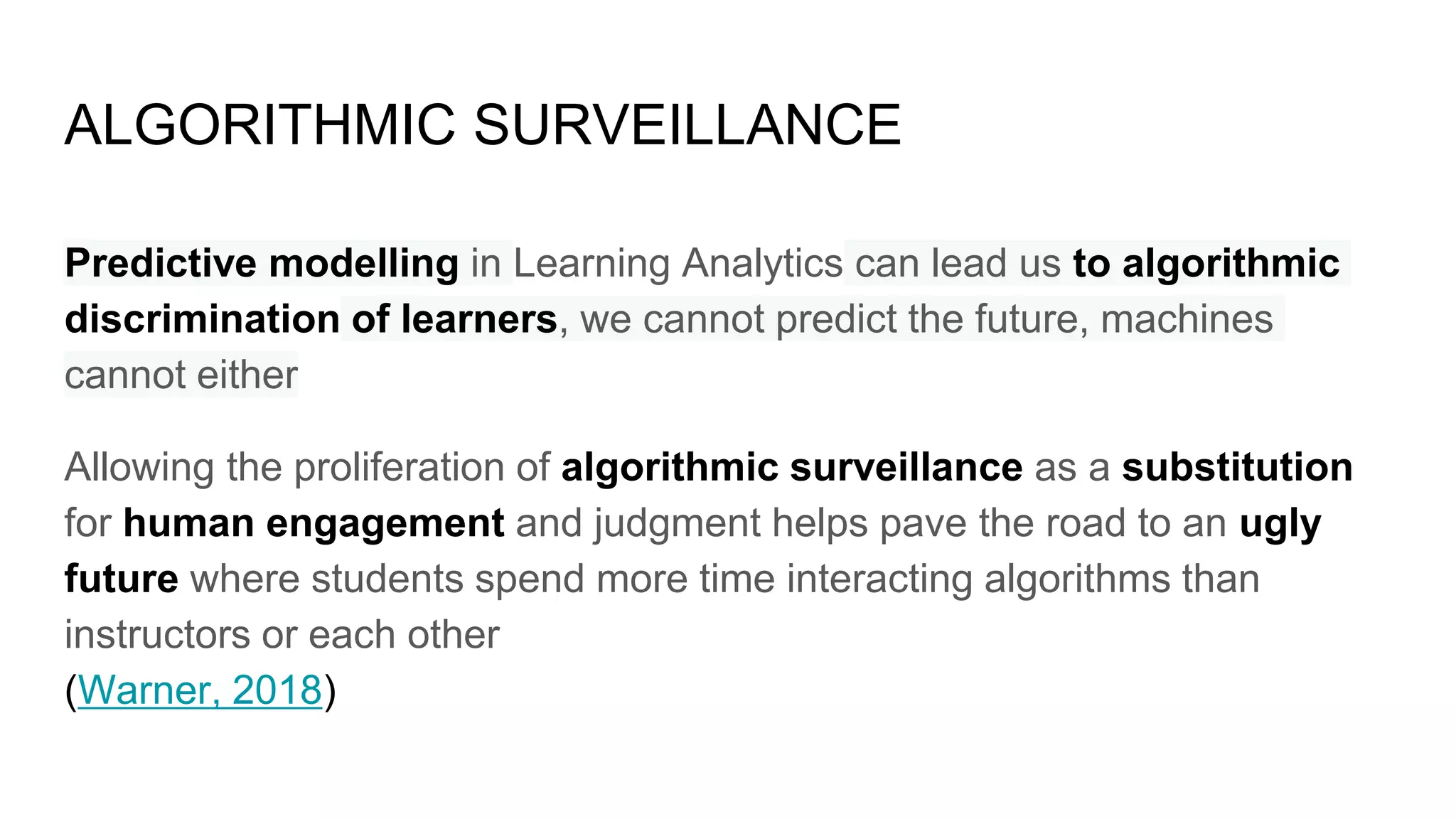ALGORITHMIC SURVEILLANCE
Predictive modelling in Learning Analytics can lead us to algorithmic
discrimination of learners, we cannot predict the future, machines
cannot either
Allowing the proliferation of algorithmic surveillance as a substitution
for human engagement and judgment helps pave the road to an ugly
future where students spend more time interacting algorithms than
instructors or each other
(Warner, 2018)
 