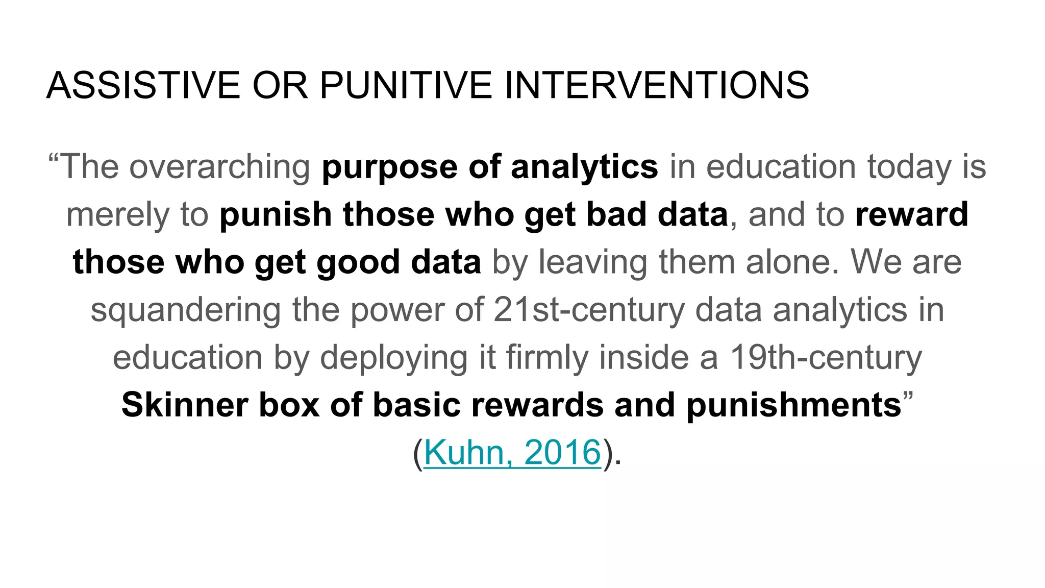 ASSISTIVE OR PUNITIVE INTERVENTIONS
“The overarching purpose of analytics in education today is
merely to punish those who get bad data, and to reward
those who get good data by leaving them alone. We are
squandering the power of 21st-century data analytics in
education by deploying it firmly inside a 19th-century
Skinner box of basic rewards and punishments”
(Kuhn, 2016).
 