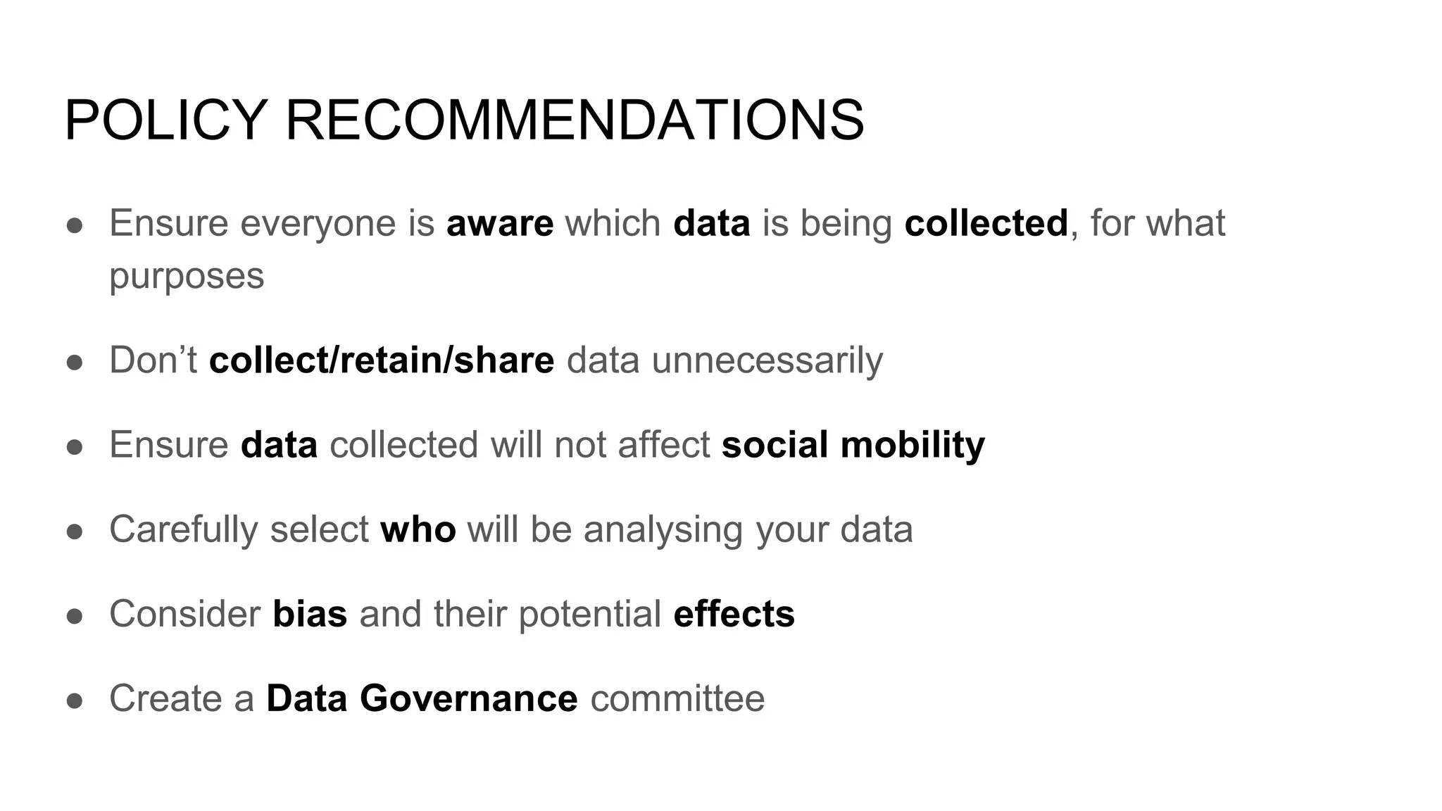 POLICY RECOMMENDATIONS
● Ensure everyone is aware which data is being collected, for what
purposes
● Don’t collect/retain/share data unnecessarily
● Ensure data collected will not affect social mobility
● Carefully select who will be analysing your data
● Consider bias and their potential effects
● Create a Data Governance committee
 