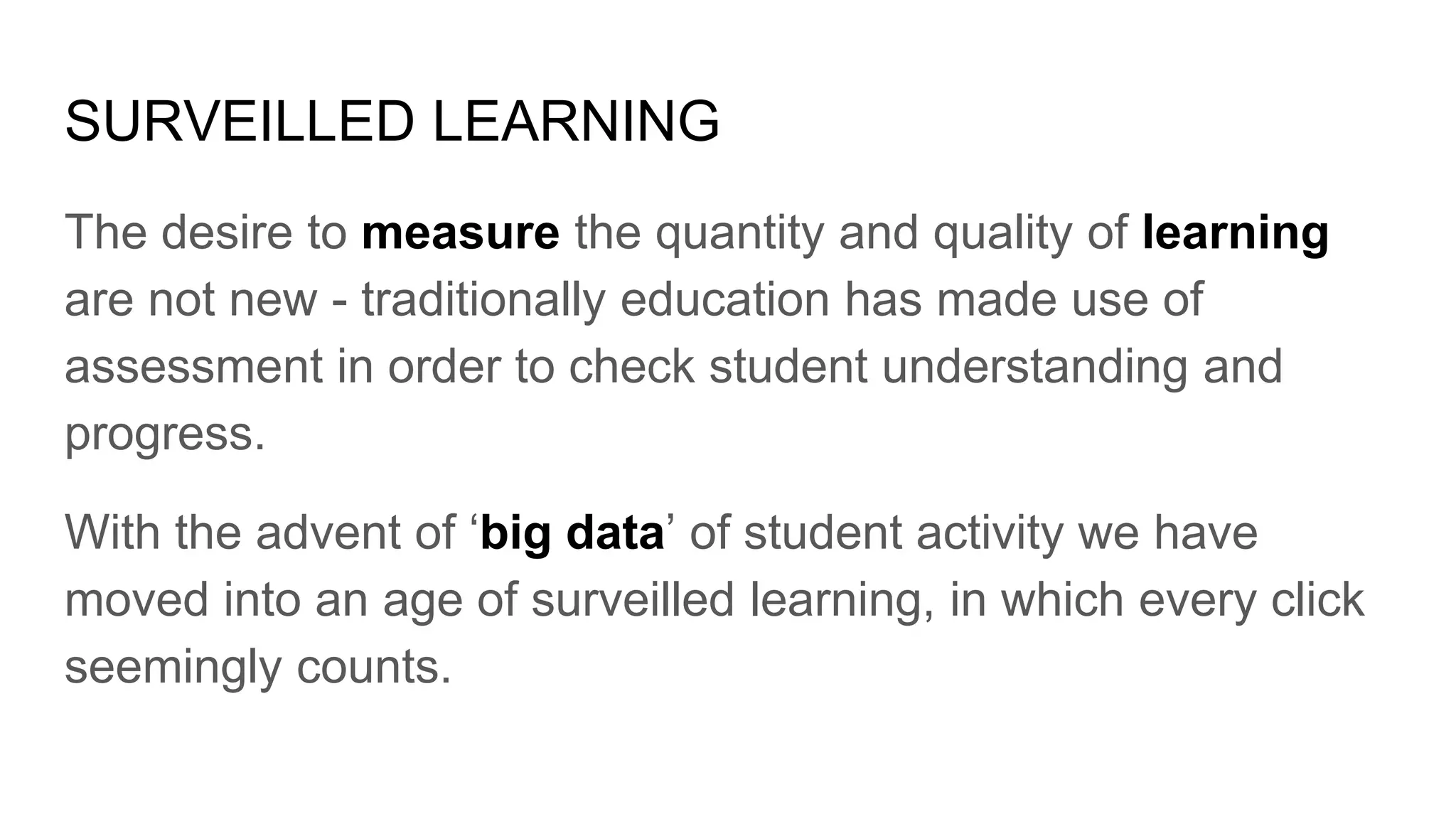 SURVEILLED LEARNING
The desire to measure the quantity and quality of learning
are not new - traditionally education has made use of
assessment in order to check student understanding and
progress.
With the advent of ‘big data’ of student activity we have
moved into an age of surveilled learning, in which every click
seemingly counts.
 