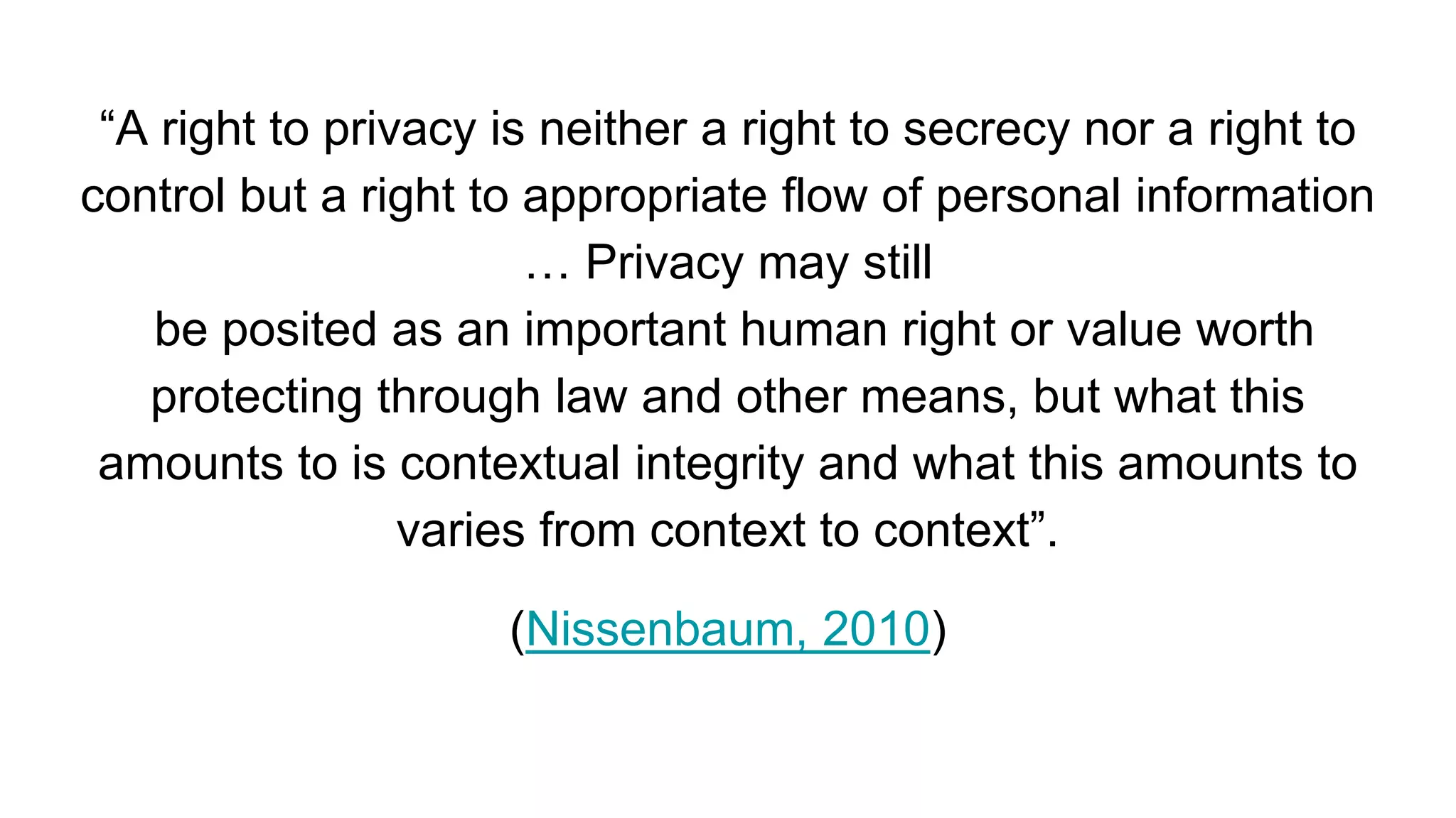 “A right to privacy is neither a right to secrecy nor a right to
control but a right to appropriate flow of personal information
… Privacy may still
be posited as an important human right or value worth
protecting through law and other means, but what this
amounts to is contextual integrity and what this amounts to
varies from context to context”.
(Nissenbaum, 2010)
 
