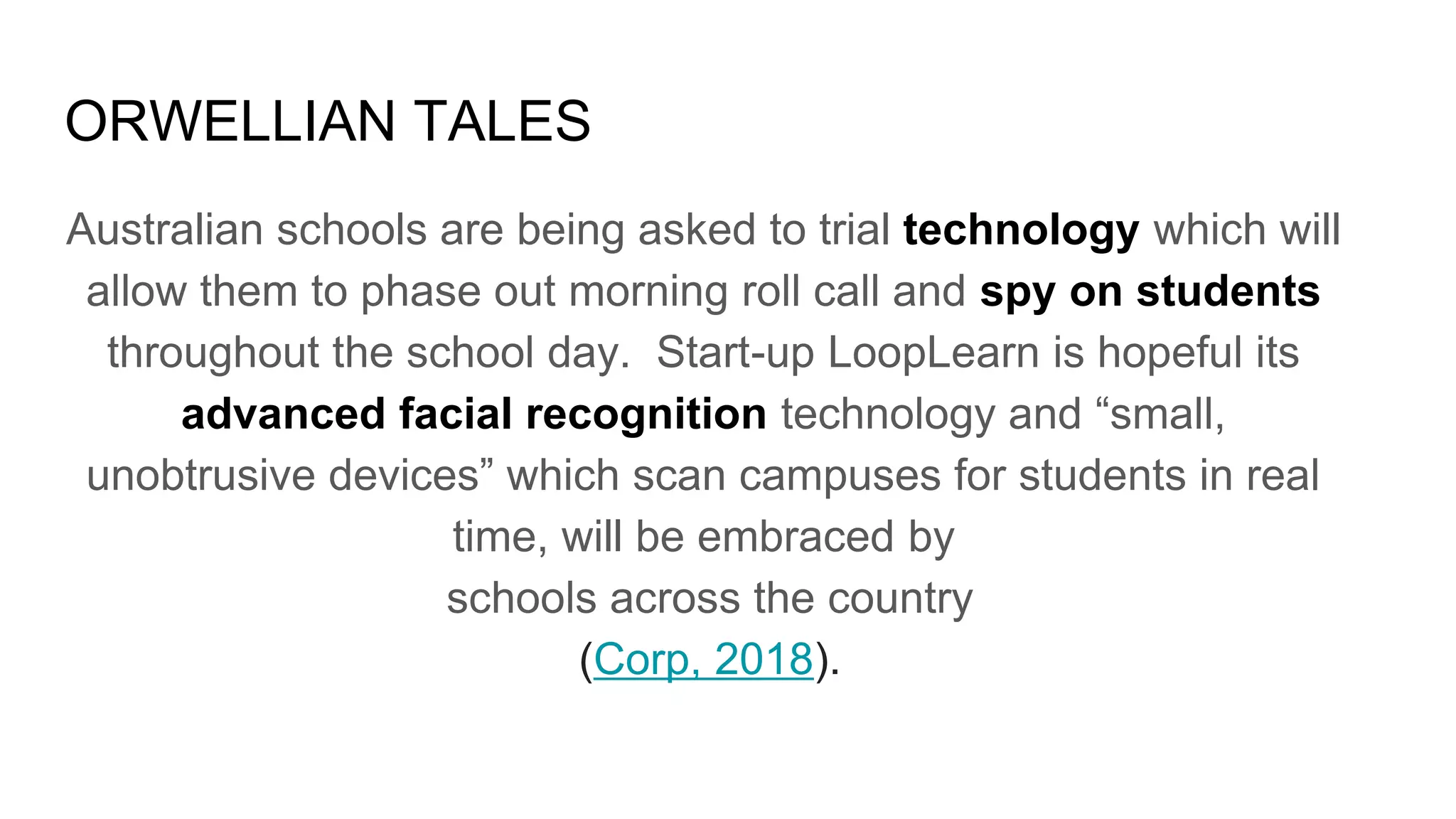 ORWELLIAN TALES
Australian schools are being asked to trial technology which will
allow them to phase out morning roll call and spy on students
throughout the school day. Start-up LoopLearn is hopeful its
advanced facial recognition technology and “small,
unobtrusive devices” which scan campuses for students in real
time, will be embraced by
schools across the country
(Corp, 2018).
 