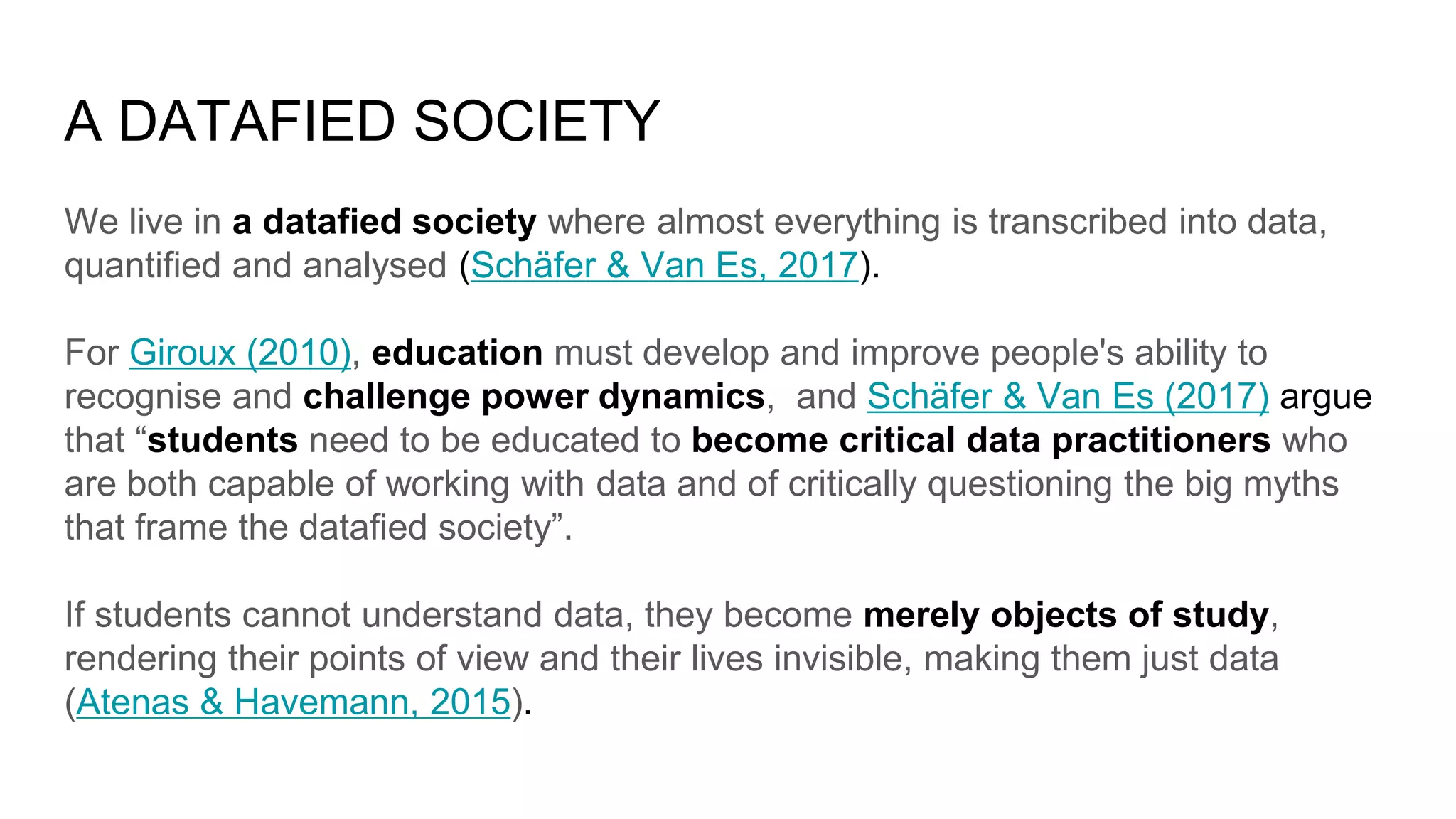 A DATAFIED SOCIETY
We live in a datafied society where almost everything is transcribed into data,
quantified and analysed (Schäfer & Van Es, 2017).
For Giroux (2010), education must develop and improve people's ability to
recognise and challenge power dynamics, and Schäfer & Van Es (2017) argue
that “students need to be educated to become critical data practitioners who
are both capable of working with data and of critically questioning the big myths
that frame the datafied society”.
If students cannot understand data, they become merely objects of study,
rendering their points of view and their lives invisible, making them just data
(Atenas & Havemann, 2015).
 