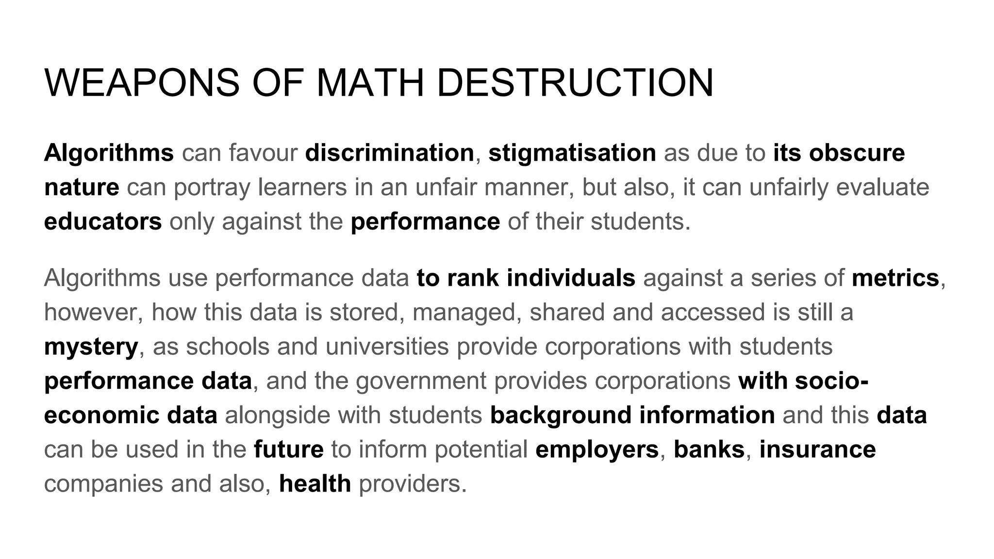 WEAPONS OF MATH DESTRUCTION
Algorithms can favour discrimination, stigmatisation as due to its obscure
nature can portray learners in an unfair manner, but also, it can unfairly evaluate
educators only against the performance of their students.
Algorithms use performance data to rank individuals against a series of metrics,
however, how this data is stored, managed, shared and accessed is still a
mystery, as schools and universities provide corporations with students
performance data, and the government provides corporations with socio-
economic data alongside with students background information and this data
can be used in the future to inform potential employers, banks, insurance
companies and also, health providers.
 