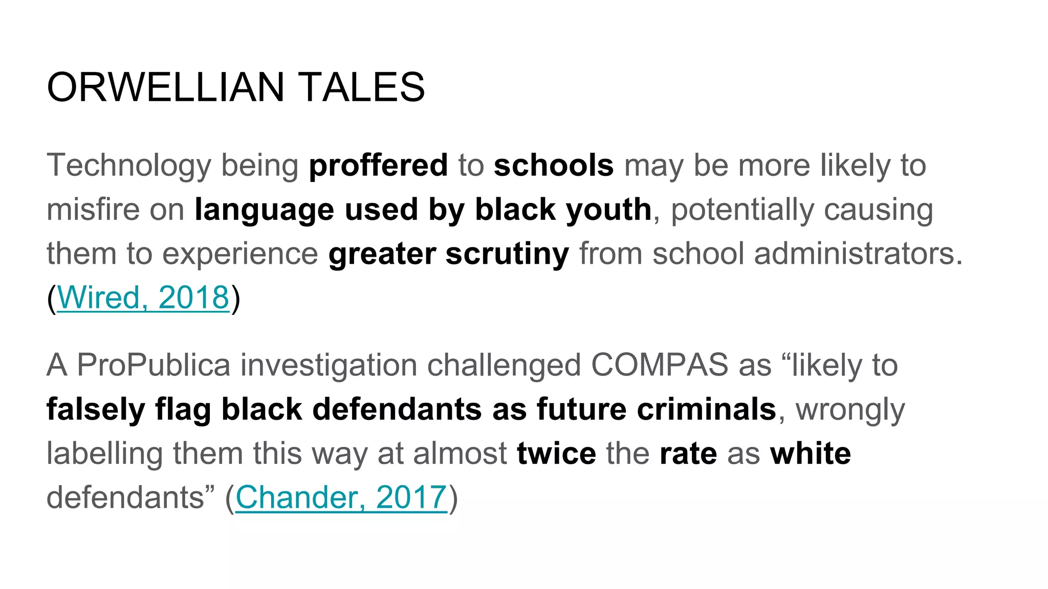 ORWELLIAN TALES
Technology being proffered to schools may be more likely to
misfire on language used by black youth, potentially causing
them to experience greater scrutiny from school administrators.
(Wired, 2018)
A ProPublica investigation challenged COMPAS as “likely to
falsely flag black defendants as future criminals, wrongly
labelling them this way at almost twice the rate as white
defendants” (Chander, 2017)
 