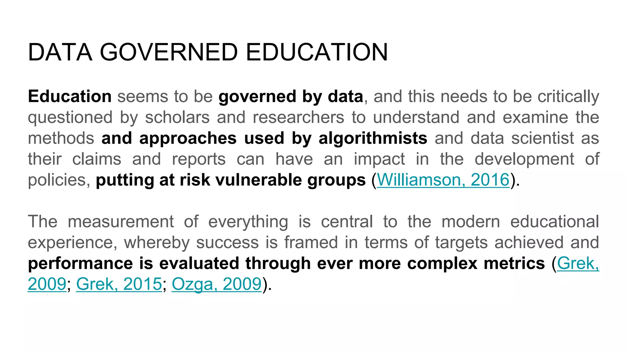 DATA GOVERNED EDUCATION
Education seems to be governed by data, and this needs to be critically
questioned by scholars and researchers to understand and examine the
methods and approaches used by algorithmists and data scientist as
their claims and reports can have an impact in the development of
policies, putting at risk vulnerable groups (Williamson, 2016).
The measurement of everything is central to the modern educational
experience, whereby success is framed in terms of targets achieved and
performance is evaluated through ever more complex metrics (Grek,
2009; Grek, 2015; Ozga, 2009).
 
