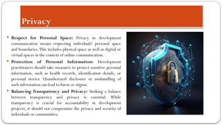 Privacy
 Respect for Personal Space: Privacy in development
communication means respecting individuals' personal space
and boundaries.This includes physical space as well as digital or
virtual spaces in the context of online communication.
 Protection of Personal Information: Development
practitioners should take measures to protect sensitive personal
information, such as health records, identification details, or
personal stories. Unauthorized disclosure or mishandling of
such information can lead to harm or stigma.
 Balancing Transparency and Privacy: Striking a balance
between transparency and privacy is essential. While
transparency is crucial for accountability in development
projects, it should not compromise the privacy and security of
individuals or communities.
 