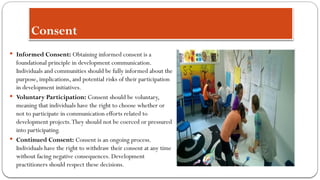 Consent
 Informed Consent: Obtaining informed consent is a
foundational principle in development communication.
Individuals and communities should be fully informed about the
purpose, implications, and potential risks of their participation
in development initiatives.
 Voluntary Participation: Consent should be voluntary,
meaning that individuals have the right to choose whether or
not to participate in communication efforts related to
development projects.They should not be coerced or pressured
into participating.
 Continued Consent: Consent is an ongoing process.
Individuals have the right to withdraw their consent at any time
without facing negative consequences. Development
practitioners should respect these decisions.
 