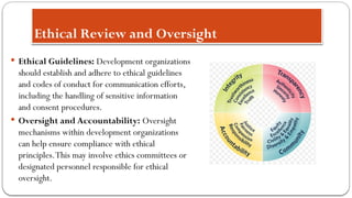 Ethical Review and Oversight
 Ethical Guidelines: Development organizations
should establish and adhere to ethical guidelines
and codes of conduct for communication efforts,
including the handling of sensitive information
and consent procedures.
 Oversight and Accountability: Oversight
mechanisms within development organizations
can help ensure compliance with ethical
principles.This may involve ethics committees or
designated personnel responsible for ethical
oversight.
 
