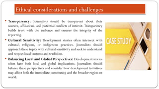 Ethical considerations and challenges
 Transparency: Journalists should be transparent about their
sources, affiliations, and potential conflicts of interest. Transparency
builds trust with the audience and ensures the integrity of the
reporting.
 Cultural Sensitivity: Development stories often intersect with
cultural, religious, or indigenous practices. Journalists should
approach these topics with cultural sensitivity and seek to understand
and respect local customs and traditions.
 Balancing Local and Global Perspectives: Development stories
often have both local and global implications. Journalists should
balance these perspectives and consider how development initiatives
may affect both the immediate community and the broader region or
world.
 