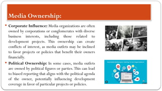 Media Ownership:
 Corporate Influence: Media organizations are often
owned by corporations or conglomerates with diverse
business interests, including those related to
development projects. This ownership can create
conflicts of interest, as media outlets may be inclined
to favor projects or policies that benefit their owners
financially.
 Political Ownership: In some cases, media outlets
are owned by political figures or parties.This can lead
to biased reporting that aligns with the political agenda
of the owner, potentially influencing development
coverage in favor of particular projects or policies.
 