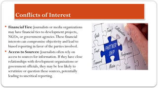 Conflicts of Interest
 FinancialTies: Journalists or media organizations
may have financial ties to development projects,
NGOs, or government agencies.These financial
interests can compromise objectivity and lead to
biased reporting in favor of the parties involved.
 Access to Sources: Journalists often rely on
access to sources for information. If they have close
relationships with development organizations or
government officials, they may be less likely to
scrutinize or question these sources, potentially
leading to uncritical reporting.
 